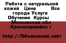 Работа с натуральной кожей › Цена ­ 500 - Все города Услуги » Обучение. Курсы   . Московская обл.,Красноармейск г.